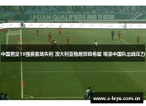 中国男足18强赛客场失利 澳大利亚稳居晋级希望 增添中国队出线压力