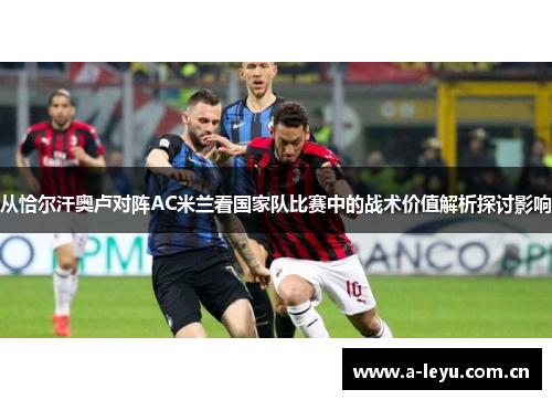 从恰尔汗奥卢对阵AC米兰看国家队比赛中的战术价值解析探讨影响